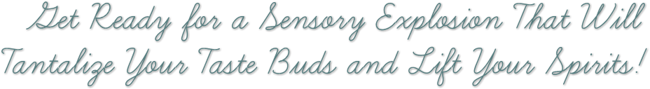 Get Ready for a Sensory Explosion That Will
Tantalize Your Taste Buds and Lift Your Spirits! Get Ready for a Sensory Explosion That Will
Tantalize Your Taste Buds and Lift Your Spirits!
